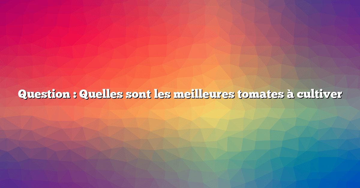 Question : Quelles sont les meilleures tomates à cultiver